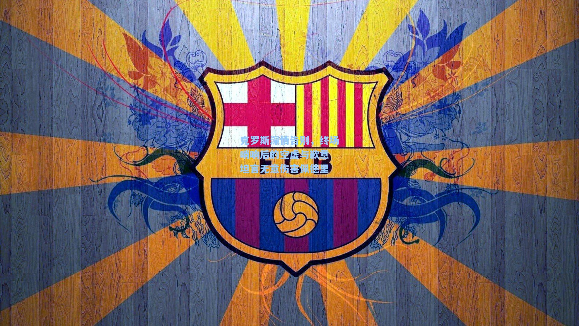 克罗斯深情告别,终场哨响后的空虚与歉意 坦言无意伤害佩德里