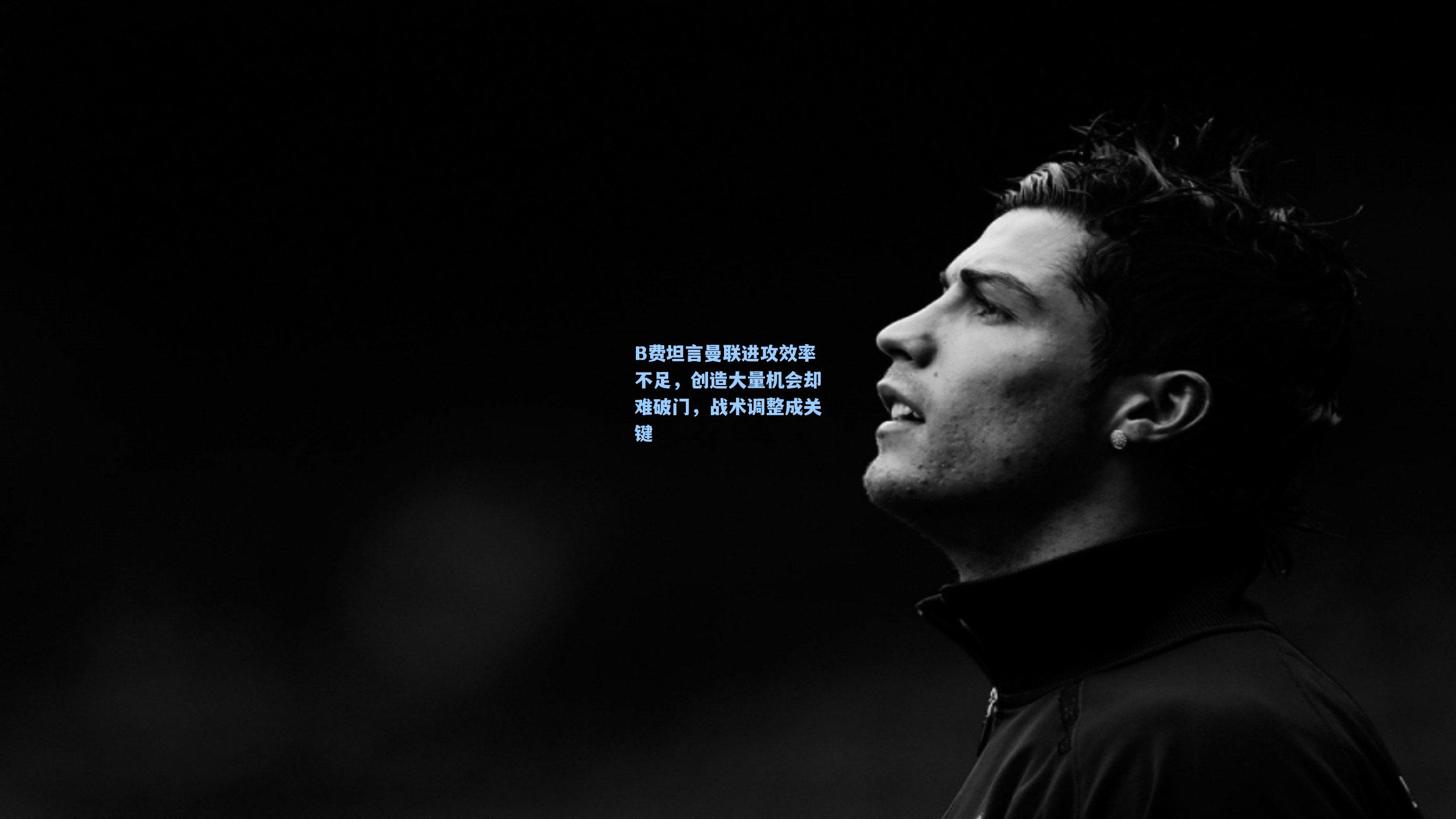 B费坦言曼联进攻效率不足,创造大量机会却难破门,战术调整成关键